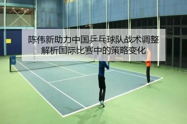 陈伟新助力中国乒乓球队战术调整 解析国际比赛中的策略变化