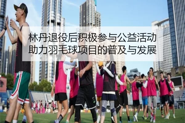 林丹退役后积极参与公益活动 助力羽毛球项目的普及与发展